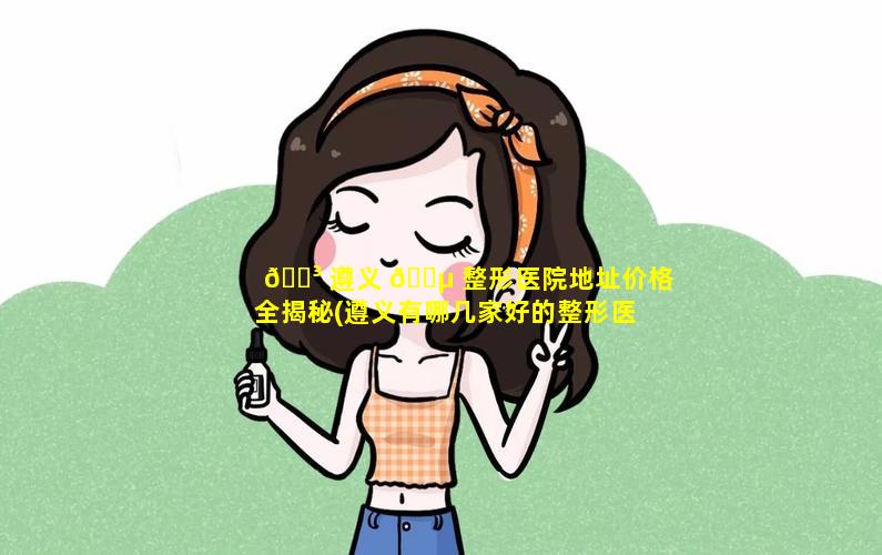 🐳 遵义 🌵 整形医院地址价格全揭秘(遵义有哪几家好的整形医院)